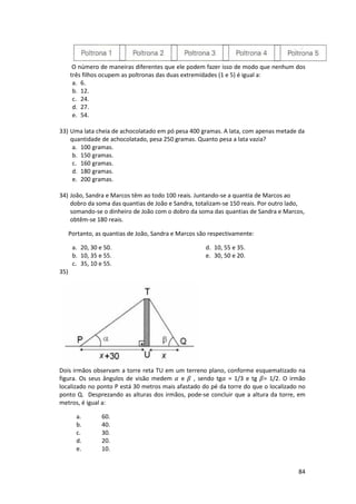 O número de maneiras diferentes que ele podem fazer isso de modo que nenhum dos 
três filhos ocupem as poltronas das duas extremidades (1 e 5) é igual a: 
a. 6. 
b. 12. 
c. 24. 
d. 27. 
e. 54. 
33) Uma lata cheia de achocolatado em pó pesa 400 gramas. A lata, com apenas metade da 
84 
quantidade de achocolatado, pesa 250 gramas. Quanto pesa a lata vazia? 
a. 100 gramas. 
b. 150 gramas. 
c. 160 gramas. 
d. 180 gramas. 
e. 200 gramas. 
34) João, Sandra e Marcos têm ao todo 100 reais. Juntando-se a quantia de Marcos ao 
dobro da soma das quantias de João e Sandra, totalizam-se 150 reais. Por outro lado, 
somando-se o dinheiro de João com o dobro da soma das quantias de Sandra e Marcos, 
obtêm-se 180 reais. 
Portanto, as quantias de João, Sandra e Marcos são respectivamente: 
a. 20, 30 e 50. 
b. 10, 35 e 55. 
c. 35, 10 e 55. 
d. 10, 55 e 35. 
e. 30, 50 e 20. 
35) 
Dois irmãos observam a torre reta TU em um terreno plano, conforme esquematizado na 
figura. Os seus ângulos de visão medem 
 e  , sendo tg
 = 1/3 e tg = 1/2. O irmão 
localizado no ponto P está 30 metros mais afastado do pé da torre do que o localizado no 
ponto Q. Desprezando as alturas dos irmãos, pode-se concluir que a altura da torre, em 
metros, é igual a: 
a. 60. 
b. 40. 
c. 30. 
d. 20. 
e. 10. 
 