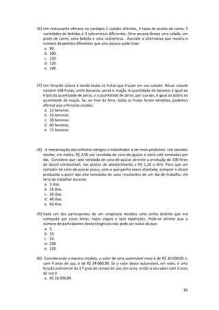 36) Um restaurante oferece no cardápio 2 saladas distintas, 4 tipos de pratos de carne, 5 
variedades de bebidas e 3 sobremesas diferentes. Uma pessoa deseja uma salada, um 
prato de carne, uma bebida e uma sobremesa. Assinale a alternativa que mostra o 
número de pedidos diferentes que uma pessoa pode fazer. 
a. 90. 
b. 100. 
c. 110. 
d. 120. 
e. 140. 
37) Um feirante coloca à venda todas as frutas que trouxe em seu caixote. Nesse caixote 
existem 108 frutas, entre bananas, peras e maçãs. A quantidade de bananas é igual ao 
triplo da quantidade de peras, e a quantidade de peras, por sua vez, é igual ao dobro da 
quantidade de maçãs. Se, ao final da feira, todas as frutas foram vendidas, podemos 
afirmar que o feirante vendeu: 
a. 12 bananas. 
b. 24 bananas. 
c. 30 bananas. 
d. 60 bananas. 
e. 72 bananas. 
38) A mecanização das colheitas obrigou o trabalhador a ser mais produtivo. Um lavrador 
recebe, em média, R$ 2,50 por tonelada de cana-de-açúcar e corta oito toneladas por 
dia. Considere que cada tonelada de cana-de-açúcar permite a produção de 100 litros 
de álcool combustível, nos postos de abastecimento a R$ 1,20 o litro. Para que um 
cortador de cana-de-açúcar possa, com o que ganha nessa atividade, comprar o álcool 
produzido a partir das oito toneladas de cana resultantes de um dia de trabalho, ele 
teria de trabalhar durante: 
a. 3 dias. 
b. 18 dias. 
c. 30 dias. 
d. 48 dias. 
e. 60 dias. 
39) Cada um dos participantes de um congresso recebeu uma senha distinta que era 
composta por cinco letras, todas vogais e sem repetições. Pode-se afirmar que o 
número de participantes desse congresso não pode ser maior do que 
a. 5. 
b. 10. 
c. 24. 
d. 108. 
e. 120. 
40) Considerando o mesmo modelo, o valor de uma automóvel novo é de R$ 30.000,00 e, 
com 4 anos de uso, é de R$ 24.000,00. Se o valor desse automóvel, em reais, é uma 
função polinomial do 1.º grau do tempo de uso, em anos, então o seu valor com 3 anos 
de uso é 
a. R$ 26.500,00. 
85 
 