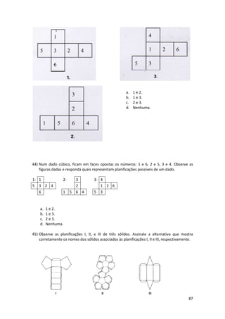 a. 1 e 2. 
b. 1 e 3. 
c. 2 e 3. 
d. Nenhuma. 
44) Num dado cúbico, ficam em faces opostas os números: 1 e 6, 2 e 5, 3 e 4. Observe as 
figuras dadas e responda quais representam planificações possíveis de um dado. 
1- 1 2- 3 
5 3 2 4 2 
6 1 5 6 
a. 1 e 2. 
b. 1 e 3. 
c. 2 e 3. 
d. Nenhuma. 
45) Observe as planificações I, II, e III de três sólidos. Assinale a alternativa que mostra 
corretamente os nomes dos sólidos associados às planificações I, II e 
III, respectivamente. 
3- 4 
1 2 6 
4 5 3 
87 
 