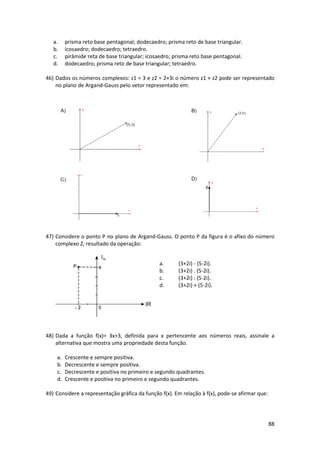 88 
a. prisma reto base pentagonal; dodecaedro; prisma reto de base triangular. 
b. icosaedro; dodecaedro; tetraedro. 
c. pirâmide reta de base triangular; icosaedro; prisma reto base pentagonal. 
d. dodecaedro; prisma reto de base triangular; tetraedro. 
46) Dados os números complexos: z1 = 3 e z2 = 2+3i o número z1 + z2 pode ser representado 
no plano de Argand-Gauss pelo vetor representado em: 
47) Considere o ponto P no plano de Argand-Gauss. O ponto P da figura é o afixo do número 
complexo Z, resultado da operação: 
a. (3+2i) - (5-2i). 
b. (3+2i) . (5-2i). 
c. (3+2i) : (5-2i). 
d. (3+2i) + (5-2i). 
48) Dada a função f(x)= 3x+3, definida para x pertencente aos números reais, assinale a 
alternativa que mostra uma propriedade desta função. 
a. Crescente e sempre positiva. 
b. Decrescente e sempre positiva. 
c. Decrescente e positiva no primeiro e segundo quadrantes. 
d. Crescente e positiva no primeiro e segundo quadrantes. 
49) Considere a representação gráfica da função f(x). Em relação à f(x), pode-se afirmar que: 
 