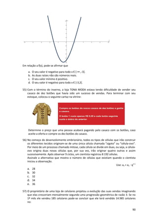 90 
Em relação a f(x), pode-se afirmar que 
a. O seu valor é negativo para todo x Є [-∞ ,-3]. 
b. As duas raízes não são números reais. 
c. O seu valor mínimo é positivo. 
d. O seu valor é negativo para todo x Є ]-3,2[. 
55) Com o término do inverno, a loja TONA MODA estava tendo dificuldade de vender seu 
casaco de dez botões que havia sido um sucesso de vendas. Para terminar com seu 
estoque, colocou o seguinte cartaz na vitrine: 
Determine o preço que uma pessoa acabará pagando pelo casaco com os botões, caso 
aceite a oferta e compre os dez botões do casaco. 
56) No começo do desenvolvimento embrionário, todos os tipos de células que irão construir 
os diferentes tecidos originam-se de uma única célula chamada “zigoto” ou “célula-ovo”. 
Por meio de um processo chamado mitose, cada célula se divide em duas, ou seja, a célula-ovo 
origina duas novas células que, por sua vez, irão originar quatro outras e assim 
sucessivamente. Após observar 9 ciclos, um cientista registrou 8 192 células. 
Assinale a alternativa que mostra o número de células que existiam quando o cientista 
iniciou a observação. 
Use: an = a1 · qn-1 
a. 28 
b. 30 
c. 32 
d. 34 
e. 36 
57) O proprietário de uma loja de celulares projetou a evolução das suas vendas imaginando 
que elas cresceriam mensalmente segundo uma progressão geométrica de razão 3. Se no 
1º mês ele vendeu 185 celulares pode-se concluir que ele terá vendido 14.985 celulares 
no: 
 