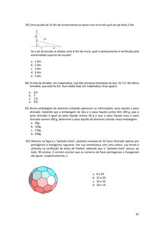 74) Uma casquinha de sorvete tem o formato de cone circular reto de altura 12 cm e área da 
base igual a 7 cm2. Se fosse utilizada para modelar chocolates para a Páscoa, a capacidade 
máxima, em cm3, de chocolate que caberia no interior dessa casquinha seria: 
a. 14. 
b. 28. 
c. 56. 
d. 84. 
e. 98. 
Considere que o volume do cone e 1/3 do volume de um cilindro que tem as mesmas base 
e altura do cone. 
75) Observe a figura. O triângulo MNP é retângulo, NQ = 24 cm e PQ = 6 cm. A altura h = MQ 
96 
mede, em cm: 
a. 6. 
b. 8. 
c. 10. 
d. 12. 
76) O dono de um cinema constatou que, aos domingos, quando o preço do ingresso é x 
reais, ele consegue vender (300 – 10x) ingressos por sessão. Se o total arrecadado em 
uma sessão de domingo nesse cinema foi R$2210,00, pode-se concluir que o preço 
cobrado pelo ingresso nesse dia, em reais, pode ter sido 
a. 14 ou 16. 
b. 13 ou 17. 
c. 12 ou 18. 
d. 11 ou 19. 
77) Ulisses gosta de cultivar flores. Como no quintal de sua casa ha um espaço disponível, 
junto ao muro do fundo, ele deseja construir um pequeno canteiro retangular e, para 
cercar os três lados restantes, pretende utilizar os 40 m de tela de arame que possui. 
Como ainda está indeciso quanto as medidas, fez o seguinte desenho. 
Quais as medidas dos lados do canteiro para que sua área seja de 200m²? 
a. 10 e 20. 
b. 15 e 25. 
c. 5 e 40. 
d. 40 e 160. 
e. 20 e 180. 
78) Um pedreiro usou 2000 azulejos quadrados e iguais para revestir 45 m² 
de parede. Qual é a medida, em cm, do lado de cada azulejo? 
a. 10. 
b. 13. 
c. 15. 
d. 18. 
e. 20. 
 