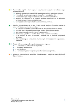 2
Ciência & Vida 8
Óscar Oliveira | Elsa Ribeiro | João Carlos Silva
© Edições ASA II, 2014
6. As afirmações seguintes dizem respeito à evolução da atmosfera terrestre. Coloca-as por
ordem cronológica.
A. Aumento da concentração de dióxido de carbono resultante da atividade humana.
B. Formação da camada de ozono que protege a Terra das radiações UV.
C. Libertação de vapor de água e de metano pelo vulcanismo muito intenso.
D. Aumento da concentração de oxigénio resultante da colonização de ambientes
terrestres por seres fotossintéticos (plantas).
E. Libertação de oxigénio pelas bactérias fotossintéticas primitivas.
7. Classifica como verdadeira (V) ou falsa (F) cada uma das seguintes afirmações, relativas ao
sistema Terra e aos subsistemas terrestres.
A. Os subsistemas terrestres apenas interagem em situações de vulcanismo intenso.
B. O ciclo da água é um exemplo de interação entre os subsistemas terrestres.
C. Não existem trocas de energia entre a Terra e o exterior.
D. A atmosfera, a geosfera e a biosfera são os únicos subsistemas terrestres.
E. O ser humano faz parte da biosfera e interage com os restantes subsistemas
terrestres.
F. A libertação de gases pelos vulcões é um exemplo de interação entre a geosfera e a
atmosfera.
8. Para os defensores da geração espontânea, a vida teve origem…
A. … a partir de pó ou matéria em decomposição.
B. … em matéria extraterrestre.
C. … num ato divino.
D. … a partir de compostos inorgânicos presentes na atmosfera primitiva.
9. Apresenta, resumidamente, a hipótese explicativa para a origem da vida proposta por
Oparin-Haldane.
 