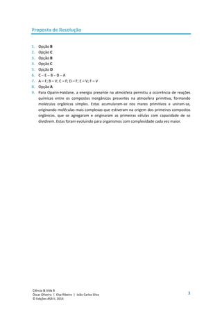 3
Ciência & Vida 8
Óscar Oliveira | Elsa Ribeiro | João Carlos Silva
© Edições ASA II, 2014
Proposta de Resolução
1. Opção B
2. Opção C
3. Opção B
4. Opção C
5. Opção D
6. C – E – B – D – A
7. A – F; B – V; C – F; D – F; E – V; F – V
8. Opção A
9. Para Oparin-Haldane, a energia presente na atmosfera permitiu a ocorrência de reações
químicas entre os compostos inorgânicos presentes na atmosfera primitiva, formando
moléculas orgânicas simples. Estas acumularam-se nos mares primitivos e uniram-se,
originando moléculas mais complexas que estiveram na origem dos primeiros compostos
orgânicos, que se agregaram e originaram as primeiras células com capacidade de se
dividirem. Estas foram evoluindo para organismos com complexidade cada vez maior.
 