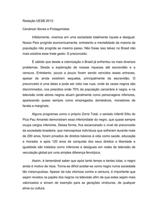 Redação UESB 2013:

Cenários! Atores e Protagonistas

       Infelizmente, vivemos em uma sociedade totalmente injusta e desigual.
Nosso País progride economicamente, entretanto a mentalidade da maioria da
população não progride ao mesmo passo. Não fosse isso talvez no Brasil não
mais existiria esse triste gesto: O preconceito.

       É sábido que desde a colonização o Brasil já enfrentou os mais diversos
problemas. Desde a exploração de nossas riquezas até escravidão e a
censura. Entretanto, pouco a pouco foram sendo vencidos esses entraves,
apesar de ainda existirem sequelas, principalmente da escravidão. O
preconceito é uma delas e pode ser visto nas ruas, onde às vezes negros são
discriminados, nos presídios onde 70% da população carcerária é negra, e na
televisão onde atores negros atuam geralmente como personagens inferiores,
aparecendo quase sempre como empregados domésticos, moradores de
favela e marginais.

       Alguns programas como o próprio Zorra Total, o seriado infantil Sítio do
Pica Pau Amarelo demonstram essa inferioridade do negro, que quase sempre
ocupa cargos inferiores. Dessa forma, fica escancarado o nível de preconceito
da sociedade brasileira, que menospreza indivíduos que sofreram durante mais
de 200 anos, foram privados de direitos básicos à vida como saúde, educação
e moradia, e após 120 anos de conquista dos seus direitos a liberdade e
igualdade são tratados como inferiores e desiguais em redes de televisão de
veiculação global por uma simples diferença fenotípica.

       Assim, é lamentável saber que após tanto tempo e tantas lutas, o negro
ainda é motivo de risos. Torna-se difícil aceitar-se como negro numa sociedade
tão inescrupulosa. Apesar da luta vitoriosa contra a censura, é importante que
sejam revistos os papéis dos negros na televisão afim de que estes sejam mais
valorizados e sirvam de exemplo para as gerações vindouras, de qualquer
etnia ou cultura.
 