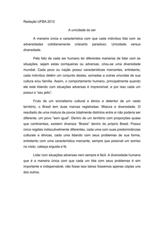 Redação UFBA 2012

                                 A unicidade do ser

       A maneira única e característica com que cada indivíduo lida com as
adversidades     cotidianamente      criacerto   paradoxo:   Unicidade   versus
diversidade.

       Pelo fato de cada ser humano ter diferentes maneiras de lidar com as
situações, sejam estas corriqueiras ou adversas, criou-se uma diversidade
mundial. Cada povo ou nação possui características marcantes, entretanto,
cada indivíduo detém um conjunto destas, somadas a outras oriundas de sua
cultura e/ou família. Assim, o comportamento humano, principalmente quando
ele está lidando com situações adversas é imprevisível, e por isso cada um
possui o “seu jeito”.

       Fruto de um sincretismo cultural e étnico e detentor de um vasto
território, o Brasil tem duas marcas registradas: Mistura e diversidade. O
resultado de uma mistura de povos totalmente distintos entre si não poderia ser
diferente, um povo “sem igual”. Dentro de um território com proporções quase
que continentais, existem diversos “Brasis” dentro do próprio Brasil. Possui
cinco regiões indiscutivelmente diferentes, cada uma com suas predominâncias
culturais e étnicas, cada uma lidando com seus problemas de sua forma,
entretanto com uma característica marcante, sempre que possível um sorriso
no rosto, cabeça erguida e fé.

       Lidar com situações adversas nem sempre é fácil. A diversidade humana
que é a maneira única com que cada um lida com seus problemas é sim
importante e indispensável, não fosse isso talvez fossemos apenas cópias uns
dos outros.
 