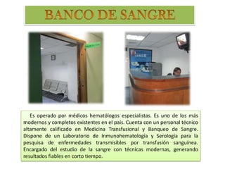 Es operado por médicos hematólogos especialistas. Es uno de los más
modernos y completos existentes en el país. Cuenta con un personal técnico
altamente calificado en Medicina Transfusional y Banqueo de Sangre.
Dispone de un Laboratorio de Inmunohematología y Serología para la
pesquisa de enfermedades transmisibles por transfusión sanguínea.
Encargado del estudio de la sangre con técnicas modernas, generando
resultados fiables en corto tiempo.
 