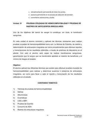Secretaría Auxiliar de Desarrollo Académico
Versión 2001
10
 retroalimentación permanente de todos los puntos.
 asesoría permanente en el proceso de selección del donador.
 comentarios aclaraciones y dudas.
Unidad IV PRUEBAS CRUZADAS DE HEMOCOMPATIBILIDAD Y PRUEBAS DE
RASTREO DE ANTICUERPOS IRREGULARES
Uno de los objetivos del banco de sangre lo constituye, sin duda, la transfusión
sanguínea.
En esta unidad el alumno conocerá y aplicará las técnicas necesarias para realizar
pruebas cruzadas de hemocompatibilidad como son: La técnica de Coombs, de rastreo y
determinación de anticuerpos irregulares así como procedimientos para efectuar reportes
y transcripciones de los resultados obtenidos, a través de prácticas de laboratorio en el
plantel. Con esto el alumno será capaz de realizar transfusiones sanguíneas,
garantizando que la sangre que se transfundirá aportará el máximo de beneficios y el
mínimo de riesgos al receptor.
Objetivo:
El alumno aplicará las diferentes técnicas que existen para efectuar pruebas cruzadas de
hemocompatibilidad, para rastrear y determinar ausencia o presencia de anticuerpos
irregulares, así como para llevar a cabo el reporte y transcripción de los resultados
obtenidos en el estudio.
CONTENIDO TEMÁTICO
1) Técnicas de pruebas de hemocompatibilidad
2) Salinas
3) Albuminosas
4) Enzimáticas
5) LISS o SBFI
6) Pruebas de Coombs
7) Consumo de AGH
8) Rastreo de anticuerpos irregulares
 