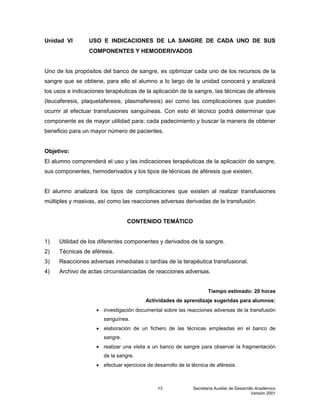 Secretaría Auxiliar de Desarrollo Académico
Versión 2001
13
Unidad VI USO E INDICACIONES DE LA SANGRE DE CADA UNO DE SUS
COMPONENTES Y HEMODERIVADOS
Uno de los propósitos del banco de sangre, es optimizar cada uno de los recursos de la
sangre que se obtiene, para ello el alumno a lo largo de la unidad conocerá y analizará
los usos e indicaciones terapéuticas de la aplicación de la sangre, las técnicas de aféresis
(leucaferesis, plaquetaferesis, plasmaferesis) así como las complicaciones que pueden
ocurrir al efectuar transfusiones sanguíneas. Con esto él técnico podrá determinar que
componente es de mayor utilidad para; cada padecimiento y buscar la manera de obtener
beneficio para un mayor número de pacientes.
Objetivo:
El alumno comprenderá el uso y las indicaciones terapéuticas de la aplicación de sangre,
sus componentes, hemoderivados y los tipos de técnicas de aféresis que existen.
El alumno analizará los tipos de complicaciones que existen al realizar transfusiones
múltiples y masivas, así como las reacciones adversas derivadas de la transfusión.
CONTENIDO TEMÁTICO
1) Utilidad de los diferentes componentes y derivados de la sangre.
2) Técnicas de aféresis.
3) Reacciones adversas inmediatas o tardías de la terapéutica transfusional.
4) Archivo de actas circunstanciadas de reacciones adversas.
Tiempo estimado: 20 horas
Actividades de aprendizaje sugeridas para alumnos:
 investigación documental sobre las reacciones adversas de la transfusión
sanguínea.
 elaboración de un fichero de las técnicas empleadas en el banco de
sangre.
 realizar una visita a un banco de sangre para observar la fragmentación
de la sangre.
 efectuar ejercicios de desarrollo de la técnica de aféresis.
 