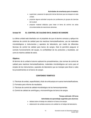 Secretaría Auxiliar de Desarrollo Académico
Versión 2001
14
Actividades de enseñanza para el maestro:
 supervisar y asesorar la ejecución de las técnicas que se ensayan en esta
unidad.
 propiciar alguna actividad conjunta con profesores y/o grupos de ciencias
de la salud.
 preparar material didáctico para tratar el tema de archivo de actas
circunstanciadas de reacciones adversas.
Unidad VII EL CONTROL DE CALIDAD EN EL BANCO DE SANGRE
La última unidad está diseñada con el propósito de que el alumno conozca y aplique los
sistemas de control de calidad para los reactivos hemoclasificadores, uso de materiales
microbiológicos e instrumentos y aparatos de laboratorio, por medio de diferentes
técnicas de control de calidad para banco de sangre. Esto le permitirá asegurar el
correcto funcionamiento del equipo, la confiabilidad de los productos y resultados, así
como la máxima calidad de estos.
Objetivo:
Al término de la unidad el alumno aplicará los procedimientos y las normas de control de
calidad para reactivos hemoclasificadores, materiales microbiológicos así como para el
empleo de los instrumentos y aparatos de laboratorio que se manejan para llevar a cabo
los procedimientos en el banco de sangre.
CONTENIDO TEMÁTICO
1) Técnicas de avidez, especificidad y título de anticuerpos en sueros hemoclasificadores.
2) Formatos para informe de resultados.
3) Técnicas de control de calidad microbiológico de los hemocomponentes.
4) Control de calidad de centrífugas y microcentrífugas de banco de sangre.
Tiempo estimado: 20 horas
Actividades de aprendizaje sugeridas para alumnos:
 debate sobre el trabajo de calidad en el banco de sangre.
 elaboración de carteles alusivos a la calidad en el trabajo del laboratorio.
 