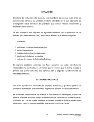 Secretaría Auxiliar de Desarrollo Académico
Versión 2001
16
EVALUACIÓN
El sistema de evaluación está diseñado, considerando la relación que existe entre los
conocimientos teóricos y su aplicación, mediante actividades en el aula-laboratorio, de
investigación u otras actividades de aprendizaje que permitan reforzar conocimientos y
habilidades de los alumnos.
De esta manera se han propuesto los siguientes elementos para la evaluación de los
alumnos y su acreditación del curso, mismos que acordará el profesor con el grupo.
Elementos:
√ exámenes formativos teóricos-prácticos
√ control de asistencia
√ trabajos de investigación documental
√ participación individual y colectiva
√ entrega de reportes de Actividades Prácticas
El programa académico contempla dos fases operativas que están estrechamente
relacionadas una con la otra, de tal manera que es requisito que el alumno apruebe la
primera fase (primer semestre) para continuar con la segunda y posteriormente las
Actividades Prácticas.
ACTIVIDADES PRÁCTICAS
Uno de los aspectos más importantes del programa de estudios, y que forma parte de los
criterios de acreditación, es el referente a las prácticas laborales o Actividades Prácticas.
Es de carácter obligatorio que los alumnos, al finalizar el curso de la opción, cubran una
serie de prácticas laboraales dentro de instituciones de tipo público o privado (clínicas,
hospitales, etc.), en las cuales, mediante actividades propias de la especialidad vayan
reafirmando los conocimientos adquiridos en el aula-laboratorio del plantel.
 