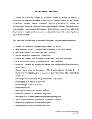 Secretaría Auxiliar de Desarrollo Académico
Versión 2001
5
DEFINICIÓN DEL TÉCNICO
El Técnico en Banco de Sangre es la persona capaz de aplicar las técnicas y
procedimientos para realizar la extracción de sangre durante la predonación, así como en
la donación, manejar, analizar, fraccionar, distribuir y conservar la sangre, sus
componentes y derivados, siguiendo los controles necesarios tanto en disponentes como
en los posibles receptores para la realización de transfusiones sanguíneas, todo dentro
de un marco de responsabilidad y respeto, acordes con la normatividad oficial vigente que
regula dicha actividad.
Para responder a tal definición el estudiante desarrollará las siguientes competencias:
 atender, debidamente al donador para su valoración y registro.
 llevar adecuado registro y control de las solicitudes en el “Banco de Sangre”.
 realizar la preparación de útiles, materiales y reactivos.
 efectuar técnicas de venopunción y flebotomía.
 manejar y conservará en buen estado los materiales y equipo de laboratorio.
 llenar los correspondientes formularios de pre y post transfusión.
 recolectar y manejar las unidades de sangre para su adecuado almacenamiento y
conservación.
 efectuar las pruebas de laboratorio: RPR, Brucella abortus, Hepatitis B y C,
Hematocrito, Hemoglobina, grupos sanguíneos dentro de sistema ABO y Factor D del
sistema RH.
 preparar plasma rico en plaquetas y concentrados plaquetarios.
 preparar paquetes globular y de plasma.
 preparar sangre pobre en leucocitos.
 preparar Factor VIII.
 realizar prueba de Coombs directo e indirecto.
 determinar presencia de anticuerpos irregulares.
 realizar pruebas cruzadas de Hemo-compatibilidad sanguínea.
 aplicar los procedimientos y normas de bioseguridad e higiene.
 observar el cumplimiento del marco legal vigente.
 elaborar informes de las actividades realizadas.
 
