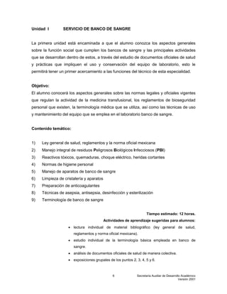 Secretaría Auxiliar de Desarrollo Académico
Versión 2001
6
Unidad I SERVICIO DE BANCO DE SANGRE
La primera unidad está encaminada a que el alumno conozca los aspectos generales
sobre la función social que cumplen los bancos de sangre y las principales actividades
que se desarrollan dentro de estos, a través del estudio de documentos oficiales de salud
y prácticas que impliquen el uso y conservación del equipo de laboratorio, esto le
permitirá tener un primer acercamiento a las funciones del técnico de esta especialidad.
Objetivo:
El alumno conocerá los aspectos generales sobre las normas legales y oficiales vigentes
que regulan la actividad de la medicina transfusional, los reglamentos de bioseguridad
personal que existen, la terminología médica que se utiliza, así como las técnicas de uso
y mantenimiento del equipo que se emplea en el laboratorio banco de sangre.
Contenido temático:
1) Ley general de salud, reglamentos y la norma oficial mexicana
2) Manejo integral de residuos Peligrosos Biológicos Infecciosos (PBI)
3) Reactivos tóxicos, quemaduras, choque eléctrico, heridas cortantes
4) Normas de higiene personal
5) Manejo de aparatos de banco de sangre
6) Limpieza de cristalería y aparatos
7) Preparación de anticoagulantes
8) Técnicas de asepsia, antisepsia, desinfección y esterilización
9) Terminología de banco de sangre
Tiempo estimado: 12 horas.
Actividades de aprendizaje sugeridas para alumnos:
 lectura individual de material bibliográfico (ley general de salud,
reglamentos y norma oficial mexicana).
 estudio individual de la terminología básica empleada en banco de
sangre.
 análisis de documentos oficiales de salud de manera colectiva.
 exposiciones grupales de los puntos 2, 3, 4, 5 y 6.
 