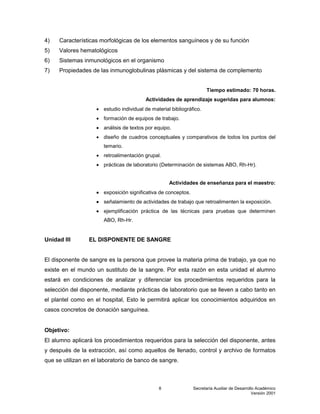 Secretaría Auxiliar de Desarrollo Académico
Versión 2001
8
4) Características morfológicas de los elementos sanguíneos y de su función
5) Valores hematológicos
6) Sistemas inmunológicos en el organismo
7) Propiedades de las inmunoglobulinas plásmicas y del sistema de complemento
Tiempo estimado: 70 horas.
Actividades de aprendizaje sugeridas para alumnos:
 estudio individual de material bibliográfico.
 formación de equipos de trabajo.
 análisis de textos por equipo.
 diseño de cuadros conceptuales y comparativos de todos los puntos del
temario.
 retroalimentación grupal.
 prácticas de laboratorio (Determinación de sistemas ABO, Rh-Hr).
Actividades de enseñanza para el maestro:
 exposición significativa de conceptos.
 señalamiento de actividades de trabajo que retroalimenten la exposición.
 ejemplificación práctica de las técnicas para pruebas que determinen
ABO, Rh-Hr.
Unidad III EL DISPONENTE DE SANGRE
El disponente de sangre es la persona que provee la materia prima de trabajo, ya que no
existe en el mundo un sustituto de la sangre. Por esta razón en esta unidad el alumno
estará en condiciones de analizar y diferenciar los procedimientos requeridos para la
selección del disponente, mediante prácticas de laboratorio que se lleven a cabo tanto en
el plantel como en el hospital, Esto le permitirá aplicar los conocimientos adquiridos en
casos concretos de donación sanguínea.
Objetivo:
El alumno aplicará los procedimientos requeridos para la selección del disponente, antes
y después de la extracción, así como aquellos de llenado, control y archivo de formatos
que se utilizan en el laboratorio de banco de sangre.
 