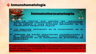 El Laboratorio de Inmunohematología es el encargado de la determinación de
grupos sanguíneos y el estudio de anticuerpos antieritrocitarios en las
donaciones de sangre.
Inmunohematología
 