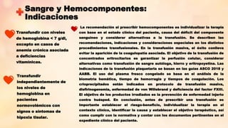 Sangre y Hemocomponentes:
Indicaciones
Transfundir con niveles
de hemoglobina < 7 g/dl,
excepto en casos de
anemia crónica asociada
a deficiencias
vitamínicas.
Transfundir
independientemente de
los niveles de
hemoglobina en
pacientes
normovolémicos con
signos o síntomas de
hipoxia tisular.
La recomendación al prescribir hemocomponentes es individualizar la terapia
con base en el estado clínico del paciente, causa del déficit del componente
sanguíneo y considerar alternativas a la transfusión. Se describen las
recomendaciones, indicaciones y consideraciones especiales en los distintos
procedimientos transfusionales. En la transfusión masiva, el éxito conlleva
evitar la aparición de la coagulopatía asociada. El objetivo de la transfusión de
concentrados eritrocitarios es garantizar la perfusión celular, considerar
alternativas como transfusión de sangre autóloga, hierro y eritropoyetina. Las
indicaciones de la transfusión plaquetaria se basan en las guías ASCO 2018 y
AABB. El uso del plasma fresco congelado se basa en el análisis de la
biometría hemática, tiempo de hemorragia y tiempos de coagulación. Los
crioprecipitados están indicados en protocolo de transfusión masiva,
disfirinogenemia, enfermedad de von Willebrand y deficiencia del factor FXIII.
El objetivo de los productos irradiados es la prevención de enfermedad injerto
contra huésped. En conclusión, antes de prescribir una transfusión es
importante establecer el riesgo-beneficio, individualizar la terapia en el
contexto clínico, identificar la causa y establecer el objetivo terapéutico, así
como cumplir con la normativa y contar con los documentos pertinentes en el
expediente clínico del paciente.
 