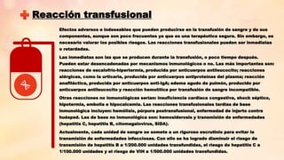 Reacción transfusional
Efectos adversos e indeseables que pueden producirse en la transfusión de sangre y de sus
componentes, aunque son poco frecuentes ya que es una terapéutica segura. Sin embargo, es
necesario valorar los posibles riesgos. Las reacciones transfusionales pueden ser inmediatas
o retardadas.
Las inmediatas son las que se producen durante la transfusión, o poco tiempo después.
Pueden estar desencadenadas por mecanismos inmunológicos o no. Las más importantes son:
reacciones de escalofrío-hipertermia, producida por anticuerpos antileucocito; reacciones
alérgicas, como la urticaria, producida por anticuerpos antiproteínas del plasma; reacción
anafiláctica, producida por anticuerpos anti-IgA; edema agudo de pulmón, producido por
anticuerpos antileucocito y reacción hemolítica por transfusión de sangre incompatible.
Otras reacciones no inmunológicas serían: insuficiencia cardiaca congestiva, shock séptico,
hipotermia, embolia e hipocalcemia. Las reacciones transfusionales tardías de base
inmunológica incluyen: hemólisis, púrpura postransfusional, enfermedad de injerto contra
huésped. Las de base no inmunológica son: hemosiderosis y transmisión de enfermedades
(hepatitis C, hepatitis B, citomegalovirus, SIDA).
Actualmente, cada unidad de sangre se somete a un riguroso escrutinio para evitar la
transmisión de enfermedades infecciosas. Con ello se ha logrado disminuir el riesgo de
transmisión de hepatitis B a 1/200.000 unidades transfundidas, el riesgo de hepatitis C a
1/100.000 unidades y el riesgo de VIH a 1/500.000 unidades transfundidas.
 