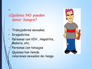 10
¿Quiénes NO pueden
donar Sangre?
• Trabajadores sexuales.
• Drogadictos.
• Personas con VIH , Hepatitis,
Malaria, etc.
• Personas con tatuajes
• Quienes han tenido
relaciones sexuales de riesgo.
 