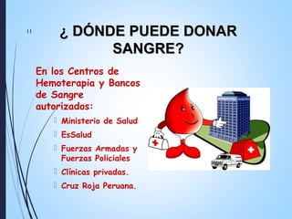 En los Centros de
Hemoterapia y Bancos
de Sangre
autorizados:
 Ministerio de Salud
 EsSalud
 Fuerzas Armadas y
Fuerzas Policiales
 Clínicas privadas.
 Cruz Roja Peruana.
11
¿ DÓNDE PUEDE DONAR¿ DÓNDE PUEDE DONAR
SANGRE?SANGRE?
 