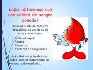 ¿Qué obtenemos con
una unidad de sangre
donada?
Gracias al uso de técnicas
especiales, de una bolsa de
sangre se obtiene :
 Glóbulos rojos.
 Plasma.
 Plaquetas.
 Factores de coagulación
Todos estos componentes son
usados para el tratamiento de
diversas enfermedades.
8
 