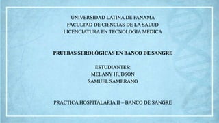 UNIVERSIDAD LATINA DE PANAMA
FACULTAD DE CIENCIAS DE LA SALUD
LICENCIATURA EN TECNOLOGIA MEDICA
PRUEBAS SEROLÓGICAS EN BANCO DE SANGRE
ESTUDIANTES:
MELANY HUDSON
SAMUEL SAMBRANO
PRACTICA HOSPITALARIA II – BANCO DE SANGRE
 