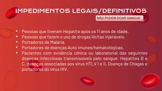 IMPEDIMENTOS LEGAIS/DEFINITIVOS
• Pessoas que tiveram Hepatite após os 11 anos de idade.
• Pessoas que fazem o uso de drogas ilícitas injetáveis.
• Portadores de Malária.
• Portadores de doenças Auto Imunes/hematológicas.
• Pacientes com evidência clínica ou laboratorial das seguintes
doenças infecciosas transmissíveis pelo sangue: Hepatites B e
C, doenças associadas aos vírus HTLV I e II, Doença de Chagas e
portadores do vírus HIV.
NÃO PODEM DOAR SANGUE.
 