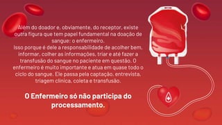 Além do doador e, obviamente, do receptor, existe
outra figura que tem papel fundamental na doação de
sangue: o enfermeiro.
Isso porque é dele a responsabilidade de acolher bem,
informar, colher as informações, triar e até fazer a
transfusão do sangue no paciente em questão. O
enfermeiro é muito importante e atua em quase todo o
ciclo do sangue. Ele passa pela captação, entrevista,
triagem clínica, coleta e transfusão.
O Enfermeiro só não participa do
processamento.
 