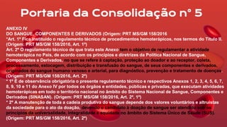 ANEXO IV
DO SANGUE, COMPONENTES E DERIVADOS (Origem: PRT MS/GM 158/2016
*Art. 1º Fica instituído o regulamento técnico de procedimentos hemoterápicos, nos termos do Título II.
(Origem: PRT MS/GM 158/2016, Art. 1º)
Art. 2º O regulamento técnico de que trata este Anexo tem o objetivo de regulamentar a atividade
hemoterápica no País, de acordo com os princípios e diretrizes da Política Nacional de Sangue,
Componentes e Derivados, no que se refere à captação, proteção ao doador e ao receptor, coleta,
processamento, estocagem, distribuição e transfusão do sangue, de seus componentes e derivados,
originados do sangue humano venoso e arterial, para diagnóstico, prevenção e tratamento de doenças.
(Origem: PRT MS/GM 158/2016, Art. 2º)
* 1º É de observância obrigatória o presente regulamento técnico e respectivos Anexos 1, 2, 3, 4, 5, 6, 7,
8, 9, 10 e 11 do Anexo IV por todos os órgãos e entidades, públicas e privadas, que executam atividades
hemoterápicas em todo o território nacional no âmbito do Sistema Nacional de Sangue, Componentes e
Derivados (SINASAN). (Origem: PRT MS/GM 158/2016, Art. 2º, 1º)
* 2º A manutenção de toda a cadeia produtiva do sangue depende dos valores voluntários e altruístas
da sociedade para o ato da doação, devendo o candidato à doação de sangue ser atendido sob os
princípios da universalidade, integralidade e equidade no âmbito do Sistema Único de Saúde (SUS).
(Origem: PRT MS/GM 158/2016, Art. 2º)
Portaria da Consolidação n° 5
 
