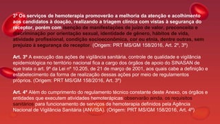 3º Os serviços de hemoterapia promoverão a melhoria da atenção e acolhimento
aos candidatos à doação, realizando a triagem clínica com vistas à segurança do
receptor, porém com isenção de manifestações de juízo de valor, preconceito e
discriminação por orientação sexual, identidade de gênero, hábitos de vida,
atividade profissional, condição socioeconômica, cor ou etnia, dentre outras, sem
prejuízo à segurança do receptor. (Origem: PRT MS/GM 158/2016, Art. 2º, 3º)
Art. 3º A execução das ações de vigilância sanitária, controle de qualidade e vigilância
epidemiológica no território nacional fica a cargo dos órgãos de apoio do SINASAN de
que trata o art. 9º da Lei nº 10.205, de 21 de março de 2001, aos quais cabe a definição e
estabelecimento da forma de realização dessas ações por meio de regulamentos
próprios. (Origem: PRT MS/GM 158/2016, Art. 3º)
Art. 4º Além do cumprimento do regulamento técnico constante deste Anexo, os órgãos e
entidades que executem atividades hemoterápicas observarão ainda, os requisitos
sanitários para funcionamento de serviços de hemoterapia definidos pela Agência
Nacional de Vigilância Sanitária (ANVISA). (Origem: PRT MS/GM 158/2016, Art. 4º)
 