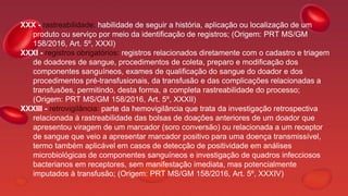 XXX - rastreabilidade: habilidade de seguir a história, aplicação ou localização de um
produto ou serviço por meio da identificação de registros; (Origem: PRT MS/GM
158/2016, Art. 5º, XXXI)
XXXI - registros obrigatórios: registros relacionados diretamente com o cadastro e triagem
de doadores de sangue, procedimentos de coleta, preparo e modificação dos
componentes sanguíneos, exames de qualificação do sangue do doador e dos
procedimentos pré-transfusionais, da transfusão e das complicações relacionadas a
transfusões, permitindo, desta forma, a completa rastreabilidade do processo;
(Origem: PRT MS/GM 158/2016, Art. 5º, XXXII)
XXXIII - retrovigilância: parte da hemovigilância que trata da investigação retrospectiva
relacionada à rastreabilidade das bolsas de doações anteriores de um doador que
apresentou viragem de um marcador (soro conversão) ou relacionada a um receptor
de sangue que veio a apresentar marcador positivo para uma doença transmissível,
termo também aplicável em casos de detecção de positividade em análises
microbiológicas de componentes sanguíneos e investigação de quadros infecciosos
bacterianos em receptores, sem manifestação imediata, mas potencialmente
imputados à transfusão; (Origem: PRT MS/GM 158/2016, Art. 5º, XXXIV)
 