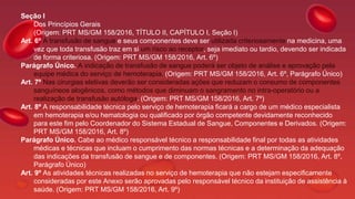 Seção I
Dos Princípios Gerais
(Origem: PRT MS/GM 158/2016, TÍTULO II, CAPÍTULO I, Seção I)
Art. 6º A transfusão de sangue e seus componentes deve ser utilizada criteriosamente na medicina, uma
vez que toda transfusão traz em si um risco ao receptor, seja imediato ou tardio, devendo ser indicada
de forma criteriosa. (Origem: PRT MS/GM 158/2016, Art. 6º)
Parágrafo Único. A indicação de transfusão de sangue poderá ser objeto de análise e aprovação pela
equipe médica do serviço de hemoterapia. (Origem: PRT MS/GM 158/2016, Art. 6º, Parágrafo Único)
Art. 7º Nas cirurgias eletivas deverão ser consideradas ações que reduzam o consumo de componentes
sanguíneos alogênicos, como métodos que diminuam o sangramento no intra-operatório ou a
realização de transfusão autóloga. (Origem: PRT MS/GM 158/2016, Art. 7º)
Art. 8º A responsabilidade técnica pelo serviço de hemoterapia ficará a cargo de um médico especialista
em hemoterapia e/ou hematologia ou qualificado por órgão competente devidamente reconhecido
para este fim pelo Coordenador do Sistema Estadual de Sangue, Componentes e Derivados. (Origem:
PRT MS/GM 158/2016, Art. 8º)
Parágrafo Único. Cabe ao médico responsável técnico a responsabilidade final por todas as atividades
médicas e técnicas que incluam o cumprimento das normas técnicas e a determinação da adequação
das indicações da transfusão de sangue e de componentes. (Origem: PRT MS/GM 158/2016, Art. 8º,
Parágrafo Único)
Art. 9º As atividades técnicas realizadas no serviço de hemoterapia que não estejam especificamente
consideradas por este Anexo serão aprovadas pelo responsável técnico da instituição de assistência à
saúde. (Origem: PRT MS/GM 158/2016, Art. 9º)
 