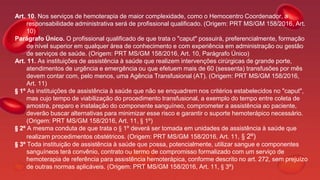 Art. 10. Nos serviços de hemoterapia de maior complexidade, como o Hemocentro Coordenador, a
responsabilidade administrativa será de profissional qualificado. (Origem: PRT MS/GM 158/2016, Art.
10)
Parágrafo Único. O profissional qualificado de que trata o "caput" possuirá, preferencialmente, formação
de nível superior em qualquer área de conhecimento e com experiência em administração ou gestão
de serviços de saúde. (Origem: PRT MS/GM 158/2016, Art. 10, Parágrafo Único)
Art. 11. As instituições de assistência à saúde que realizem intervenções cirúrgicas de grande porte,
atendimentos de urgência e emergência ou que efetuem mais de 60 (sessenta) transfusões por mês
devem contar com, pelo menos, uma Agência Transfusional (AT). (Origem: PRT MS/GM 158/2016,
Art. 11)
§ 1º As instituições de assistência à saúde que não se enquadrem nos critérios estabelecidos no "caput",
mas cujo tempo de viabilização do procedimento transfusional, a exemplo do tempo entre coleta de
amostra, preparo e instalação do componente sanguíneo, comprometer a assistência ao paciente,
deverão buscar alternativas para minimizar esse risco e garantir o suporte hemoterápico necessário.
(Origem: PRT MS/GM 158/2016, Art. 11, § 1º)
§ 2º A mesma conduta de que trata o § 1º deverá ser tomada em unidades de assistência à saúde que
realizam procedimentos obstétricos. (Origem: PRT MS/GM 158/2016, Art. 11, § 2º)
§ 3º Toda instituição de assistência à saúde que possa, potencialmente, utilizar sangue e componentes
sanguíneos terá convênio, contrato ou termo de compromisso formalizado com um serviço de
hemoterapia de referência para assistência hemoterápica, conforme descrito no art. 272, sem prejuízo
de outras normas aplicáveis. (Origem: PRT MS/GM 158/2016, Art. 11, § 3º)
 