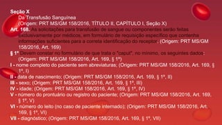 Seção X
Da Transfusão Sanguínea
(Origem: PRT MS/GM 158/2016, TÍTULO II, CAPÍTULO I, Seção X)
Art. 168. As solicitações para transfusão de sangue ou componentes serão feitas
exclusivamente por médicos, em formulário de requisição específico que contenha
informações suficientes para a correta identificação do receptor. (Origem: PRT MS/GM
158/2016, Art. 169)
§ 1º Devem constar no formulário de que trata o "caput", no mínimo, os seguintes dados:
(Origem: PRT MS/GM 158/2016, Art. 169, § 1º)
I - nome completo do paciente sem abreviaturas; (Origem: PRT MS/GM 158/2016, Art. 169, §
1º, I)
II - data de nascimento; (Origem: PRT MS/GM 158/2016, Art. 169, § 1º, II)
III - sexo; (Origem: PRT MS/GM 158/2016, Art. 169, § 1º, III)
IV - idade; (Origem: PRT MS/GM 158/2016, Art. 169, § 1º, IV)
V - número do prontuário ou registro do paciente; (Origem: PRT MS/GM 158/2016, Art. 169,
§ 1º, V)
VI - número do leito (no caso de paciente internado); (Origem: PRT MS/GM 158/2016, Art.
169, § 1º, VI)
VII - diagnóstico; (Origem: PRT MS/GM 158/2016, Art. 169, § 1º, VII)
 