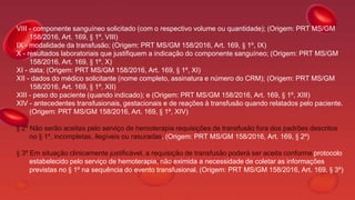 VIII - componente sanguíneo solicitado (com o respectivo volume ou quantidade); (Origem: PRT MS/GM
158/2016, Art. 169, § 1º, VIII)
IX - modalidade da transfusão; (Origem: PRT MS/GM 158/2016, Art. 169, § 1º, IX)
X - resultados laboratoriais que justifiquem a indicação do componente sanguíneo; (Origem: PRT MS/GM
158/2016, Art. 169, § 1º, X)
XI - data; (Origem: PRT MS/GM 158/2016, Art. 169, § 1º, XI)
XII - dados do médico solicitante (nome completo, assinatura e número do CRM); (Origem: PRT MS/GM
158/2016, Art. 169, § 1º, XII)
XIII - peso do paciente (quando indicado); e (Origem: PRT MS/GM 158/2016, Art. 169, § 1º, XIII)
XIV - antecedentes transfusionais, gestacionais e de reações à transfusão quando relatados pelo paciente.
(Origem: PRT MS/GM 158/2016, Art. 169, § 1º, XIV)
§ 2º Não serão aceitas pelo serviço de hemoterapia requisições de transfusão fora dos padrões descritos
no § 1º, incompletas, ilegíveis ou rasuradas. (Origem: PRT MS/GM 158/2016, Art. 169, § 2º)
§ 3º Em situação clinicamente justificável, a requisição de transfusão poderá ser aceita conforme protocolo
estabelecido pelo serviço de hemoterapia, não eximida a necessidade de coletar as informações
previstas no § 1º na sequência do evento transfusional. (Origem: PRT MS/GM 158/2016, Art. 169, § 3º)
 