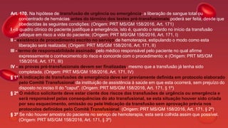 Art. 170. Na hipótese de transfusão de urgência ou emergência, a liberação de sangue total ou
concentrado de hemácias antes do término dos testes pré-transfusionais poderá ser feita, desde que
obedecidas às seguintes condições: (Origem: PRT MS/GM 158/2016, Art. 171)
I - o quadro clínico do paciente justifique a emergência, isto é, quando o retardo no início da transfusão
coloque em risco a vida do paciente; (Origem: PRT MS/GM 158/2016, Art. 171, I)
II - existência de procedimento escrito no serviço de hemoterapia, estipulando o modo como esta
liberação será realizada; (Origem: PRT MS/GM 158/2016, Art. 171, II)
III - termo de responsabilidade assinado pelo médico responsável pelo paciente no qual afirme
expressamente o conhecimento do risco e concorde com o procedimento; e (Origem: PRT MS/GM
158/2016, Art. 171, III)
IV - as provas pré-transfusionais devem ser finalizadas, mesmo que a transfusão já tenha sido
completada. (Origem: PRT MS/GM 158/2016, Art. 171, IV)
§ 1º A indicação de transfusões de emergência deve ser previamente definida em protocolo elaborado
pelo Comitê Transfusional da instituição de assistência à saúde em que esta ocorrerá, sem prejuízo do
disposto no inciso II do "caput". (Origem: PRT MS/GM 158/2016, Art. 171, § 1º)
§ 2º O médico solicitante deve estar ciente dos riscos das transfusões de urgência ou emergência e
será responsável pelas consequências do ato transfusional, se esta situação houver sido criada
por seu esquecimento, omissão ou pela indicação da transfusão sem aprovação prévia nos
protocolos definidos pelo Comitê Transfusional. (Origem: PRT MS/GM 158/2016, Art. 171, § 2º)
§ 3º Se não houver amostra do paciente no serviço de hemoterapia, esta será colhida assim que possível.
(Origem: PRT MS/GM 158/2016, Art. 171, § 3º)
 