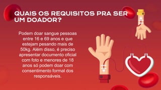 QUAIS OS REQUISITOS PRA SER
UM DOADOR?
Podem doar sangue pessoas
entre 16 e 69 anos e que
estejam pesando mais de
50kg. Além disso, é preciso
apresentar documento oficial
com foto e menores de 18
anos só podem doar com
consentimento formal dos
responsáveis.
 