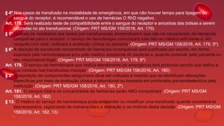 § 4º Nos casos de transfusão na modalidade de emergência, em que não houver tempo para tipagem do
sangue do receptor, é recomendável o uso de hemácias O RhD negativo.
Art. 178. Será realizado teste de compatibilidade entre o sangue do receptor e amostras das bolsas a serem
utilizadas no ato transfusional. (Origem: PRT MS/GM 158/2016, Art. 179)
§ 5º Quando os resultados dos testes pré-transfusionais demonstrarem que não há concentrado de hemácias
compatível para o receptor, o serviço de hemoterapia comunicará este fato ao médico solicitante e, em
conjunto com este, realizará a avaliação clínica do paciente. (Origem: PRT MS/GM 158/2016, Art. 179, 5º)
§ 6º A decisão de transfundir concentrado de hemácias incompatível será justificada por escrito, em termo
assinado pelo hemoterapeuta e/ou pelo médico assistente do paciente e, quando possível, pelo paciente ou
seu responsável legal. (Origem: PRT MS/GM 158/2016, Art. 179, 6º)
Art. 179. O serviço de hemoterapia que realiza atendimento de emergência terá protocolo escrito que defina a
sua conduta nas transfusões maciças. (Origem: PRT MS/GM 158/2016, Art. 180)
§ 2º A reposição de componentes sanguíneos deve ser indicada à medida que se identificam alterações
específicas por meio de avaliação clínica e laboratorial ou baseada em protocolos pré-estabelecidos pela
instituição. (Origem: PRT MS/GM 158/2016, Art. 180, 2º)
Art. 181. O sangue total e os concentrados de hemácias serão ABO compatíveis. (Origem: PRT MS/GM
158/2016, Art. 182)
§ 13. O médico do serviço de hemoterapia pode suspender ou modificar uma transfusão quando considerá-la
desnecessária, registrando de maneira clara a alteração e os motivos desta decisão. (Origem: PRT MS/GM
158/2016, Art. 182, 13)
 