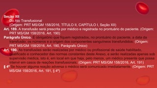 Seção XII
Do Ato Transfusional
(Origem: PRT MS/GM 158/2016, TÍTULO II, CAPÍTULO I, Seção XII)
Art. 189. A transfusão será prescrita por médico e registrada no prontuário do paciente. (Origem:
PRT MS/GM 158/2016, Art. 190)
Parágrafo Único. É obrigatório que fiquem registrados, no prontuário do paciente, a data da
transfusão, os números e a origem dos componentes sanguíneos transfundidos. (Origem:
PRT MS/GM 158/2016, Art. 190, Parágrafo Único)
Art. 190. As transfusões serão realizadas por médico ou profissional de saúde habilitado,
qualificado e conhecedor das normas constantes deste Anexo, e serão realizadas apenas sob
supervisão médica, isto é, em local em que haja, pelo menos, um médico presente que possa
intervir em casos de reações transfusionais. (Origem: PRT MS/GM 158/2016, Art. 191)
§ 4º Se houver alguma reação adversa o médico será comunicado imediatamente. (Origem: PRT
MS/GM 158/2016, Art. 191, § 4º)
 
