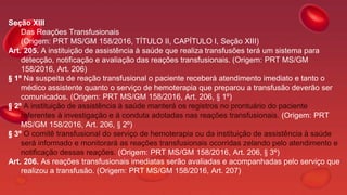 Seção XIII
Das Reações Transfusionais
(Origem: PRT MS/GM 158/2016, TÍTULO II, CAPÍTULO I, Seção XIII)
Art. 205. A instituição de assistência à saúde que realiza transfusões terá um sistema para
detecção, notificação e avaliação das reações transfusionais. (Origem: PRT MS/GM
158/2016, Art. 206)
§ 1º Na suspeita de reação transfusional o paciente receberá atendimento imediato e tanto o
médico assistente quanto o serviço de hemoterapia que preparou a transfusão deverão ser
comunicados. (Origem: PRT MS/GM 158/2016, Art. 206, § 1º)
§ 2º A instituição de assistência à saúde manterá os registros no prontuário do paciente
referentes à investigação e à conduta adotadas nas reações transfusionais. (Origem: PRT
MS/GM 158/2016, Art. 206, § 2º)
§ 3º O comitê transfusional do serviço de hemoterapia ou da instituição de assistência à saúde
será informado e monitorará as reações transfusionais ocorridas zelando pelo atendimento e
notificação dessas reações. (Origem: PRT MS/GM 158/2016, Art. 206, § 3º)
Art. 206. As reações transfusionais imediatas serão avaliadas e acompanhadas pelo serviço que
realizou a transfusão. (Origem: PRT MS/GM 158/2016, Art. 207)
 