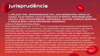 Jurisprudência
1. 2. APELAÇÃO CÍVEL. RESPONSABILIDADE CIVIL. AÇÃO INDENIZATÓRIA. DOENÇA DE
CHAGAS. FALSO POSITIVO. FALHA NA PRESTAÇÃO DO SERVIÇO. RESPONSABILIDADE
OBJETIVA. DANO EXTRAPATRIMONIAL CONFIGURADO. QUANTUM. CORREÇÃO MONETÁRIA
E JUROS DE MORA. CUSTAS PROCESSUAIS. HONORÁRIOS.
- Falha na Prestação do Serviço Público -
Responsabilidade objetiva (art. 37, § 6º, da CF). Comprovação dos pressupostos caracterizadores da
responsabilidade civil. O autor comprovou o nexo causal entre o dano experimentado e o agir ilícito do
demandado pela falha na prestação do serviço público. O Laboratório deixou de cumprir com a
normatização específica para a situação do autor, quando o resultado do teste de triagem realizado deu
reagente para Doença de Chagas. Como o resultado do exame é relativo, era dever do convocar o
doador para coleta de uma nova amostra, e repetir os exames nessa mesma amostra, Somente após ser
constatada a alteração nos testes de triagem, é o caso de ser feito o encaminhamento do paciente a
serviços assistenciais para confirmação do diagnóstico, bem como para acompanhamento e tratamento.
O autor foi declarado desde logo com a Doença de Chagas, não tendo o demandado o devido cuidado e a
necessária cautela de inicialmente encaminhá-lo para pesquisar se existia ou não a doença. Defeito na
prestação do serviço, havendo a demonstração na falha do Hemocentro. Configurado o ato ilícito na
conduta do réu, sendo perfeitamente cabível a indenização pelo dano causado.
 
