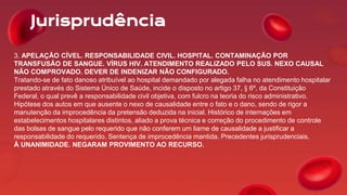 Jurisprudência
3. APELAÇÃO CÍVEL. RESPONSABILIDADE CIVIL. HOSPITAL. CONTAMINAÇÃO POR
TRANSFUSÃO DE SANGUE. VÍRUS HIV. ATENDIMENTO REALIZADO PELO SUS. NEXO CAUSAL
NÃO COMPROVADO. DEVER DE INDENIZAR NÃO CONFIGURADO.
Tratando-se de fato danoso atribuível ao hospital demandado por alegada falha no atendimento hospitalar
prestado através do Sistema Único de Saúde, incide o disposto no artigo 37, § 6º, da Constituição
Federal, o qual prevê a responsabilidade civil objetiva, com fulcro na teoria do risco administrativo.
Hipótese dos autos em que ausente o nexo de causalidade entre o fato e o dano, sendo de rigor a
manutenção da improcedência da pretensão deduzida na inicial. Histórico de internações em
estabelecimentos hospitalares distintos, aliado a prova técnica e correção do procedimento de controle
das bolsas de sangue pelo requerido que não conferem um liame de causalidade a justificar a
responsabilidade do requerido. Sentença de improcedência mantida. Precedentes jurisprudenciais.
À UNANIMIDADE. NEGARAM PROVIMENTO AO RECURSO.
 