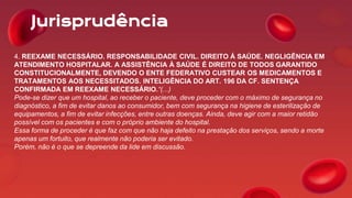 Jurisprudência
4. REEXAME NECESSÁRIO. RESPONSABILIDADE CIVIL. DIREITO Á SAÚDE. NEGLIGÊNCIA EM
ATENDIMENTO HOSPITALAR. A ASSISTÊNCIA À SAÚDE É DIREITO DE TODOS GARANTIDO
CONSTITUCIONALMENTE, DEVENDO O ENTE FEDERATIVO CUSTEAR OS MEDICAMENTOS E
TRATAMENTOS AOS NECESSITADOS. INTELIGÊNCIA DO ART. 196 DA CF. SENTENÇA
CONFIRMADA EM REEXAME NECESSÁRIO.“(...)
Pode-se dizer que um hospital, ao receber o paciente, deve proceder com o máximo de segurança no
diagnóstico, a fim de evitar danos ao consumidor, bem com segurança na higiene de esterilização de
equipamentos, a fim de evitar infecções, entre outras doenças. Ainda, deve agir com a maior retidão
possível com os pacientes e com o próprio ambiente do hospital.
Essa forma de proceder é que faz com que não haja defeito na prestação dos serviços, sendo a morte
apenas um fortuito, que realmente não poderia ser evitado.
Porém, não é o que se depreende da lide em discussão.
 