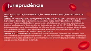 Jurisprudência
5.APELAÇÃO CÍVEL. AÇÃO DE INDENIZAÇÃO. DANOS MORAIS. INFECÇÃO COM O VÍRUS DA
HEPATITE C.
DEFEITO NA PRESTAÇÃO DO SERVIÇO HOSPITALAR. ART. 14 DO CDC. Os hospitais, na qualidade
de prestadores de serviços, respondem independente de culpa pelo serviço defeituoso prestado ao
consumidor. Responsabilidade objetiva que somente é afastada quando comprovada a inexistência de
defeito ou a culpa exclusiva do consumidor, ou de terceiro, ex vi do art. 14, § 3º, do CDC. Caso em que
restou evidenciado o nexo de causalidade entre a falha do serviço dispensado à autora e a infecção pelo
vírus da Hepatite C sofrida por esta, ocorrida durante a realização de procedimento cirúrgico nas
dependências do nosocômio réu. Falha no serviço reconhecida.
DANO MORAL. CONFIGURAÇÃO. Evidenciada a dor e o sofrimento suportados pela autora ao tomar
conhecimento de que era portadora de Hepatite C, em conseqüência da falha na prestação de serviço da
parte demandada, resta caracterizado o danum in re ipsa, que prescinde de prova quanto à ocorrência de
prejuízo concreto. Precedentes desta Corte.
 