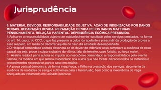Jurisprudência
6. MATERIAL DEVIDOS. RESPONSABILIDADE OBJETIVA. AÇÃO DE INDENIZAÇÃO POR DANOS
MORAIS. REPARAÇÃO DEVIDA. REPARAÇÃO DEVIDA PELOS DANOS MATERIAIS.
PENSIONAMENTO. RELAÇÃO PARENTAL. DEPENDÊNCIA ECÔMICA PRESUMIDA.
1.Aplica-se a responsabilidade objetiva ao estabelecimento hospitalar pelos serviços prestados, na forma
do art. 14, caput, do CDC, o que faz presumir a culpa do apelante e prescindir da produção de provas a
esse respeito, em razão de decorrer aquela do risco da atividade desempenhada.
2.O Hospital demandado apenas desonera-se do dever de indenizar caso comprove a ausência de nexo
causal, ou seja, prove a culpa exclusiva da vítima, fato de terceiro, caso fortuito, ou força maior.
3. Assiste razão à parte autora ao imputar ao nosocômio demandado a responsabilidade pelo evento
danoso, na medida em que restou evidenciado nos autos que não foram utilizados todos os materiais e
procedimentos necessários para o caso em análise.
4.A prova pericial demonstra, de forma inequívoca, a falha na prestação dos serviços, decorrente da
ausência de unidades de sangue suficientes para a transfusão, bem como a inexistência de vaga
adequada ao tratamento em unidade intensiva.
 