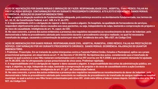 AÇÃO DE INDENIZAÇÃO POR DANOS MORAIS E OBRIGAÇÃO DE FAZER. RESPONSABILIDADE CIVIL. HOSPITAL. ERRO MÉDICO. FALHA NA
PRESTAÇÃO DO SERVIÇO. CONTAMINAÇÃO POR HIV DURANTE PROCEDIMENTO CIRÚRGICO. ATO ILÍCITO EVIDENCIADO. DANOS MORAIS.
OCORRÊNCIA. REDUÇÃO DO QUANTUM INDENIZATÓRIO.
I. Não prospera a alegação ausência de fundamentação adequada, pois sentença encontra-se devidamente fundamentada, nos termos do
art. 93, IX, da Constituição Federal, e art. 489, II e VI, do CPC.
II. A responsabilidade civil é a obrigação de reparar o dano causado a alguém. Os hospitais, na qualidade de fornecedores de serviços,
respondem objetivamente pelos danos causados aos seus pacientes, ou seja, independente de culpa, bastando a comprovação do prejuízo e
do nexo de causalidade. Inteligência do art. 14, caput, do CDC.
III. No caso concreto, a prova dos autos evidenciou a presença dos requisitos necessários ao reconhecimento do dever de indenizar, pois
demonstrada a falha no procedimento adotado pelo nosocômio durante o procedimento cirúrgico realizado, no qual foi necessária
transfusão de sangue, causando a contaminação da autora por vírus HIV. Incidência dos arts. 186 e 927, do Código Civil.
AÇÃO DE INDENIZAÇÃO POR DANOS MORAIS. RESPONSABILIDADE CIVIL. HOSPITAL MUNICIPAL. ERRO MÉDICO. FALHA NA PRESTAÇÃO DO
SERVIÇO. CONTAMINAÇÃO POR HIV DURANTE PROCEDIMENTO CIRÚRGICO. DANOS MORAIS. OCORRÊNCIA. MAJORAÇÃO DO QUANTUM
INDENIZATÓRIO.
I. Preliminar. Prescrição. Em se tratando de ações interpostas contra a Fazenda Pública (União, Estados e Municípios), aplica-se o prazo
prescricional quinquenal, em observância ao art. 1º, do Decreto nº 20.910/32. Na hipótese dos autos, considerando que a transfusão de
sangue na qual a autora e o seu filho restaram contaminados com o vírus HIV ocorreu em 19.11.2008 e que a presente demanda foi ajuizada
em 14.06.2013, não foi ultrapassado o prazo prescricional de cinco anos. Preliminar rejeitada.
II. A responsabilidade civil é a obrigação de reparar o dano causado a alguém. A responsabilidade dos entes da administração pública, em
regra, é objetiva, ou seja, independe de culpa, bastando a comprovação do prejuízo e do nexo de causalidade entre a ação (conduta
comissiva ou omissiva) e o dano. Inteligência do art. 37, § 6°, da Constituição Federal.
III. No caso concreto, a prova dos autos evidenciou a presença dos requisitos necessários ao reconhecimento do dever de indenizar, pois
demonstrada a falha no procedimento adotado pelo nosocômio na realização de procedimento de transfusão de sangue realizado no hospital
municipal, no qual a autora e seu filho foram contaminados pelo vírus HIV, vindo este último a falecer meses depois. Incidência dos arts. 186 e
927, do Código Civil.
 