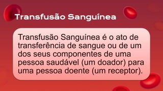 Transfusão Sanguínea
Transfusão Sanguínea é o ato de
transferência de sangue ou de um
dos seus componentes de uma
pessoa saudável (um doador) para
uma pessoa doente (um receptor).
 