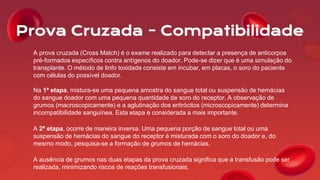 Prova Cruzada - Compatibilidade
A prova cruzada (Cross Match) é o exame realizado para detectar a presença de anticorpos
pré-formados específicos contra antígenos do doador. Pode-se dizer que é uma simulação do
transplante. O método de linfo toxidade consiste em incubar, em placas, o soro do paciente
com células do possível doador.
Na 1ª etapa, mistura-se uma pequena amostra do sangue total ou suspensão de hemácias
do sangue doador com uma pequena quantidade de soro do receptor. A observação de
grumos (macroscopicamente) e a aglutinação dos eritrócitos (microscopicamente) determina
incompatibilidade sanguínea. Esta etapa é considerada a mais importante.
A 2ª etapa, ocorre de maneira inversa. Uma pequena porção de sangue total ou uma
suspensão de hemácias do sangue do receptor é misturada com o soro do doador e, do
mesmo modo, pesquisa-se a formação de grumos de hemácias.
A ausência de grumos nas duas etapas da prova cruzada significa que a transfusão pode ser
realizada, minimizando riscos de reações transfusionais.
 