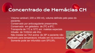 Concentrado de Hemácias CH
• Volume variável ( 200 a 350 ml), volume definido pelo peso do
paciente;
• Conservado por anticoagulante preservante;
• Conservado em geladeira de 2ºC a 6ºC;
• Transporte de 1°C a 10°C em maletas especiais
• Infusão de 1h30min até 4hs;
• Não instalar se TAX acima de 38º e paciente não
medicado para temperatura; Infusão em via exclusiva;
• Somente pode ser infundido com SF0,9%.
 