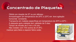 Concentrado de Plaquetas
• Obtido por doação de ST ou por aférese ;
• Armazenagem em temperatura de 20ºC a 22ºC em leve agitação
horizontal constante;
• Transporte em maletas específicas em temperatura de 20ºC a 22ºC ;
• A plaqueta após coletada tem validade de 5 dias;
• Tempo de infusão de 5 min a 30 min;
• Não instalar com TAX acima de 37,8ºC;
medicar para febre e esperar febre ceder.
 