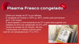 Plasma Fresco congelado
• Obtido por doação de ST ou por aférese;
• É congelado em freezer a -20ºC ou -30°C, aonde pode permanecer
de12 a 24 meses;
• É descongelado a uma temperatura de 37º e após descongelado tem
validade de 24hs sob refrigeração de 2ºC a 6ºC
• Tempo de infusão de 30 minutos até 2hs;
• Transportado em maletas próprias parar
este fim, em temperatura de 1°C a 10°C.
 